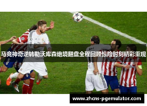 马竞神奇逆转勒沃库森绝境翻盘全程回顾惊险时刻精彩重现